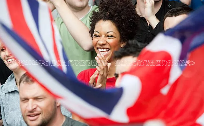 非凡棋牌百度游戏《揭秘2022年最畅销的足球运动鞋款式，这里有最吸睛的图片供您欣赏》