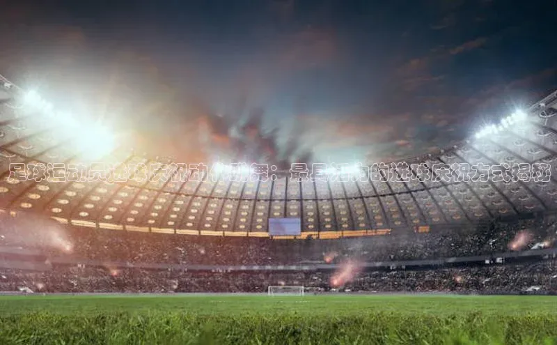 非凡娱乐同程足球运动员进球庆祝动作跳舞：最具活力的进球庆祝方式揭秘