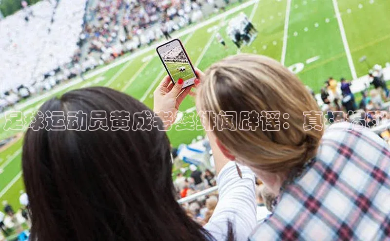 非凡游戏app官网进入宣亚国际足球运动员黄成老婆绯闻辟谣：真相揭秘