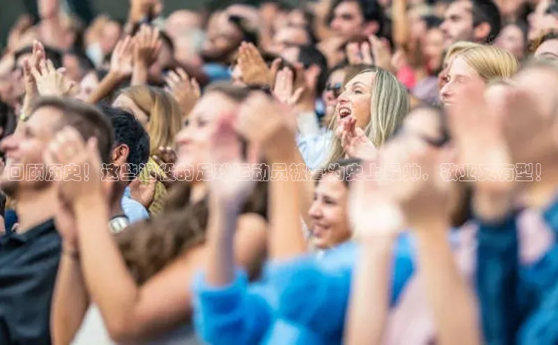非凡体育巴美列捷福回顾历史！这些退役的足球运动员被誉为史上最帅，敬业又有型！