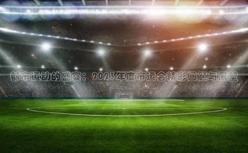 都市运动的盛宴：2023年度市运会精彩回顾与展望