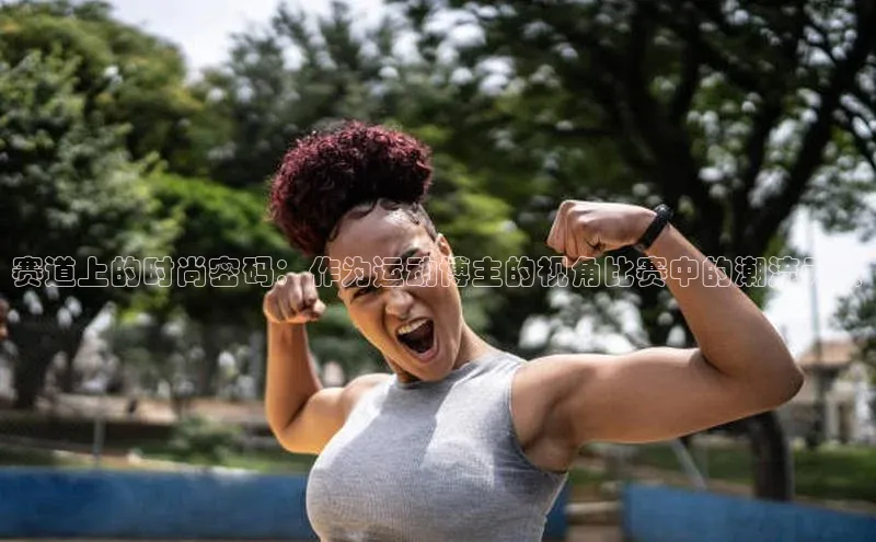 赛道上的时尚密码：作为运动博主的视角比赛中的潮流元素