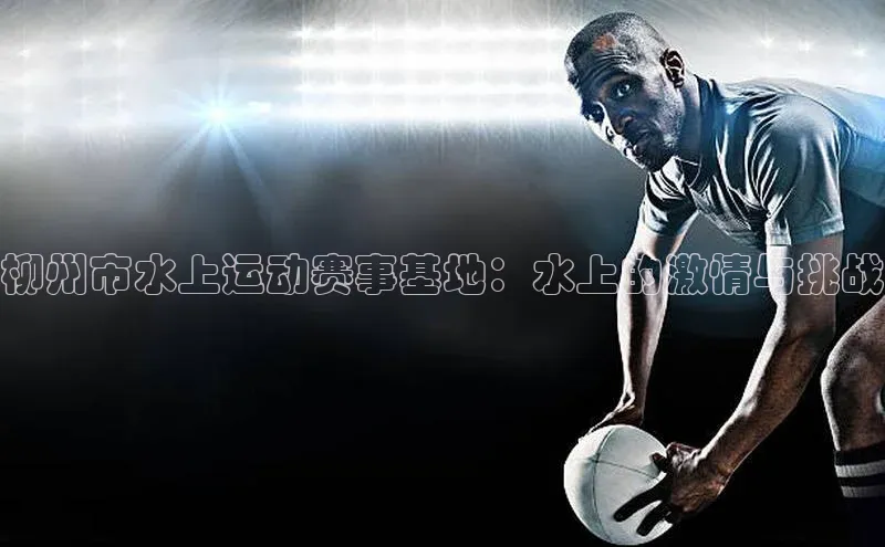 柳州市水上运动赛事基地：水上的激情与挑战