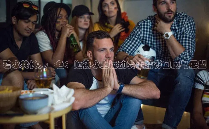 碧水共长天一色：顺德水上运动赛事精彩回顾与展望